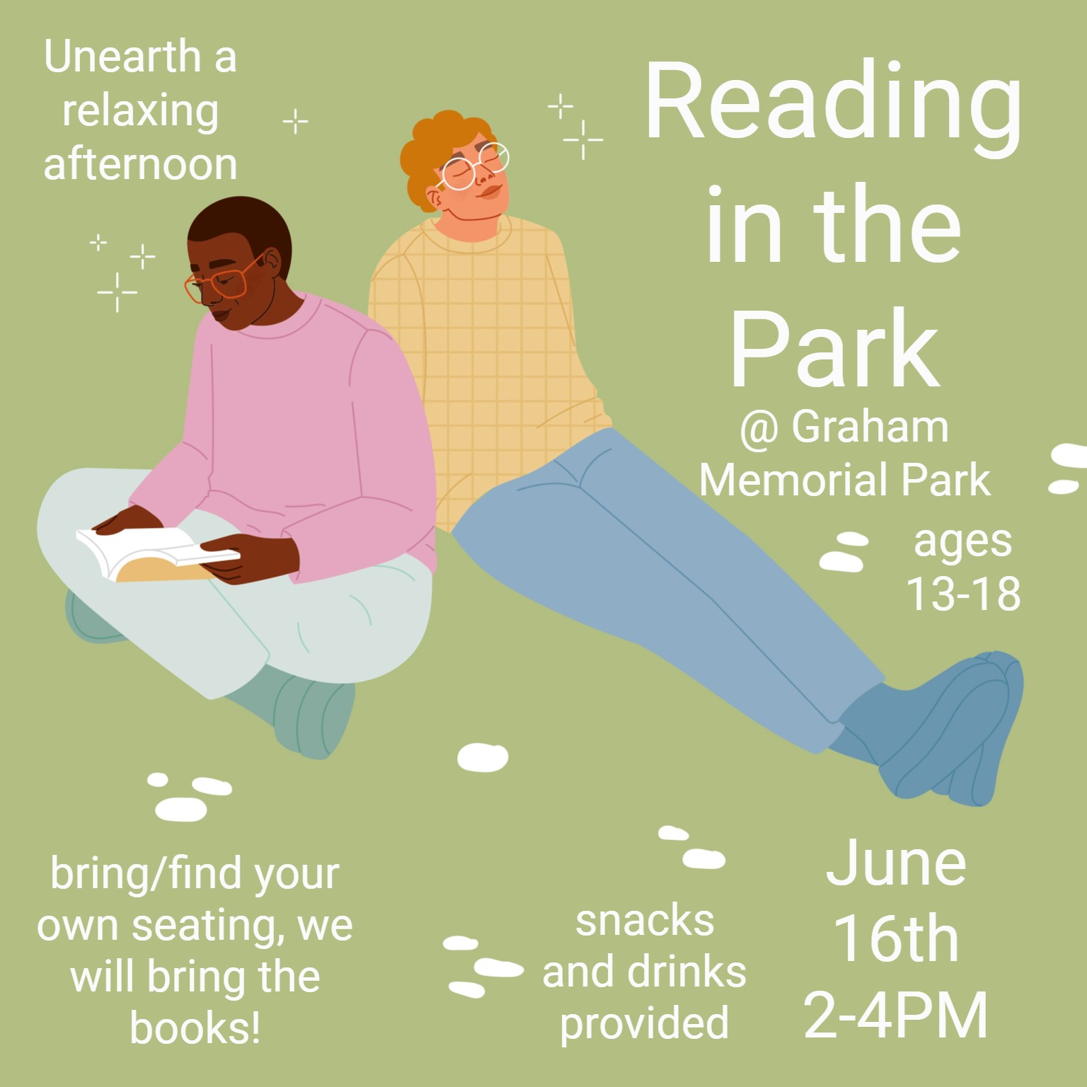 Depicts two young adults sitting on a green background, enjoying a relaxing day. Reads: Unearth a relaxing afternoon! Reading in the park, at Graham Memorial park. Ages 13 to 18. Bring or find your own seating, we will bring the books! snacks and drinks provided. June 16th, from 2 to 4 PM.