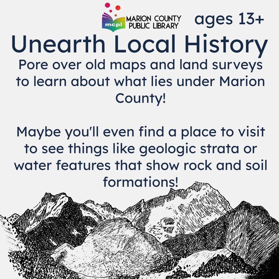 Depicts a lithographic image of a mountain range. Reads: Unearth Local History! Ages 13 and up. Pore over old mans and land surveys to learn about what lies under Marion County! Maybe you'll even find a place to visit, to see things like geologic strata, or water features that show rock and soil formations.